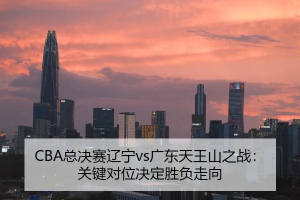 CBA总决赛辽宁vs广东天王山之战：关键对位决定胜负走向