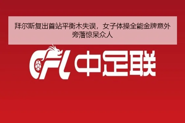 拜尔斯复出首站平衡木失误，女子体操全能金牌意外旁落惊呆众人