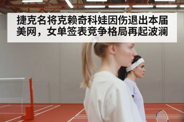捷克名将克赖奇科娃因伤退出本届美网，女单签表竞争格局再起波澜