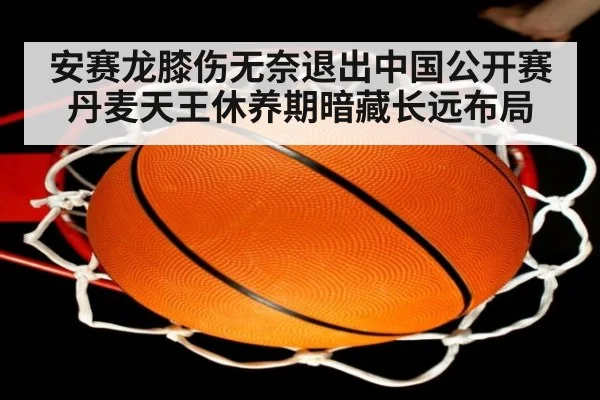 安赛龙膝伤无奈退出中国公开赛 丹麦天王休养期暗藏长远布局